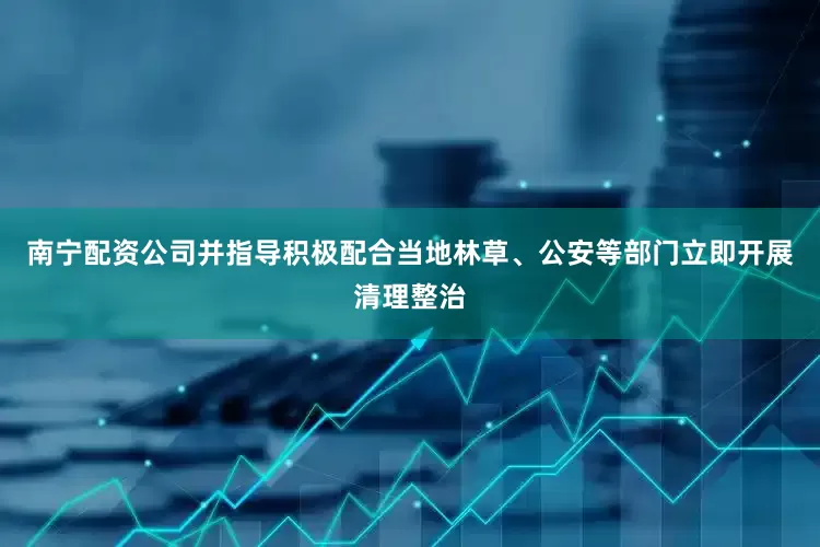 南宁配资公司并指导积极配合当地林草、公安等部门立即开展清理整治