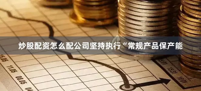 炒股配资怎么配公司坚持执行“常规产品保产能